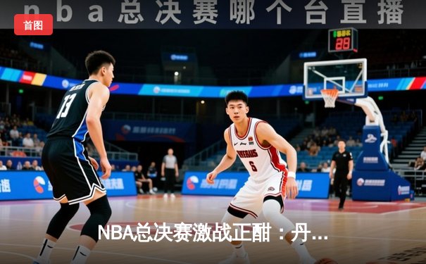 NBA总决赛激战正酣：丹佛掘金逆转波士顿凯尔特人，约基奇狂砍40+三双创历史