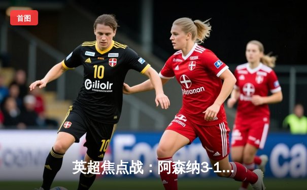 英超焦点战：阿森纳3-1逆转曼联，萨卡传射建功锁定胜局