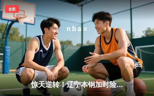 惊天逆转！辽宁本钢加时险胜广东宏远 赵继伟33分献准绝杀