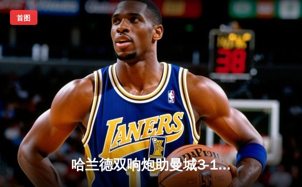 哈兰德双响炮助曼城3-1逆转曼联，瓜帅战术完胜滕哈格